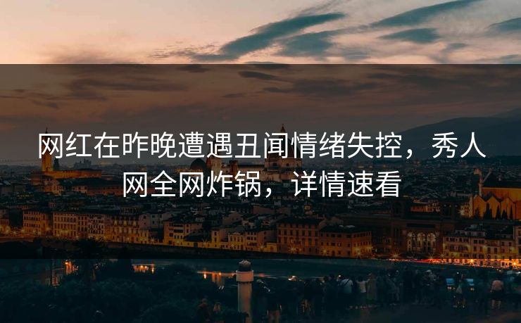 网红在昨晚遭遇丑闻情绪失控，秀人网全网炸锅，详情速看