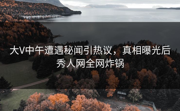 大V中午遭遇秘闻引热议，真相曝光后秀人网全网炸锅