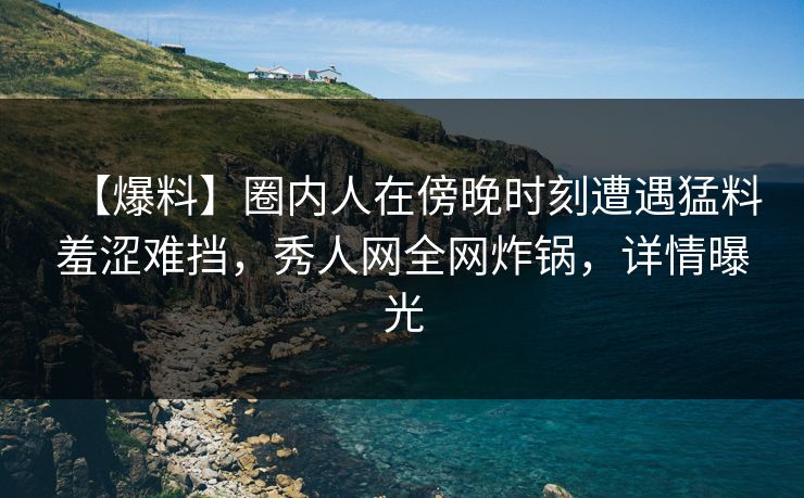 【爆料】圈内人在傍晚时刻遭遇猛料羞涩难挡，秀人网全网炸锅，详情曝光