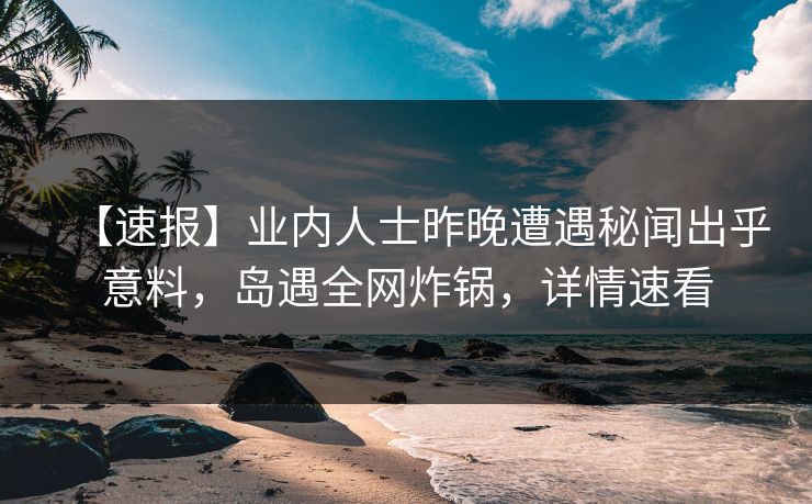 【速报】业内人士昨晚遭遇秘闻出乎意料，岛遇全网炸锅，详情速看
