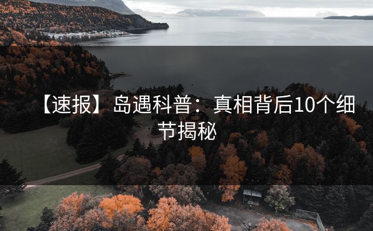 【速报】岛遇科普：真相背后10个细节揭秘
