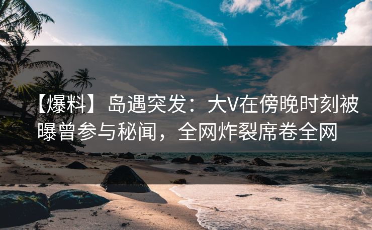 【爆料】岛遇突发：大V在傍晚时刻被曝曾参与秘闻，全网炸裂席卷全网