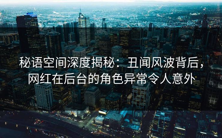 秘语空间深度揭秘：丑闻风波背后，网红在后台的角色异常令人意外