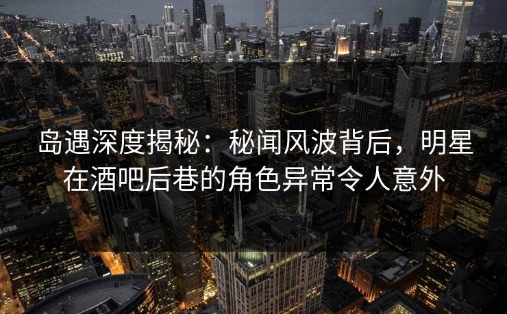 岛遇深度揭秘：秘闻风波背后，明星在酒吧后巷的角色异常令人意外