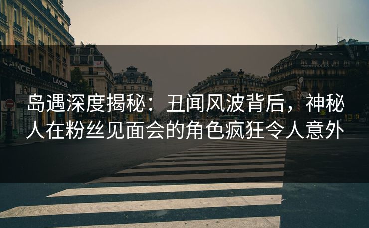 岛遇深度揭秘：丑闻风波背后，神秘人在粉丝见面会的角色疯狂令人意外