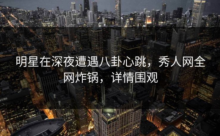 明星在深夜遭遇八卦心跳，秀人网全网炸锅，详情围观