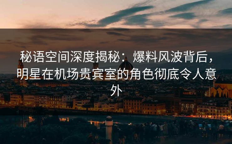秘语空间深度揭秘:爆料风波背后,明星在机场贵宾室的角色彻底令人意外 秘语空间深度揭秘:爆料风波背后,明星在机场贵宾室的角色彻底令人意外