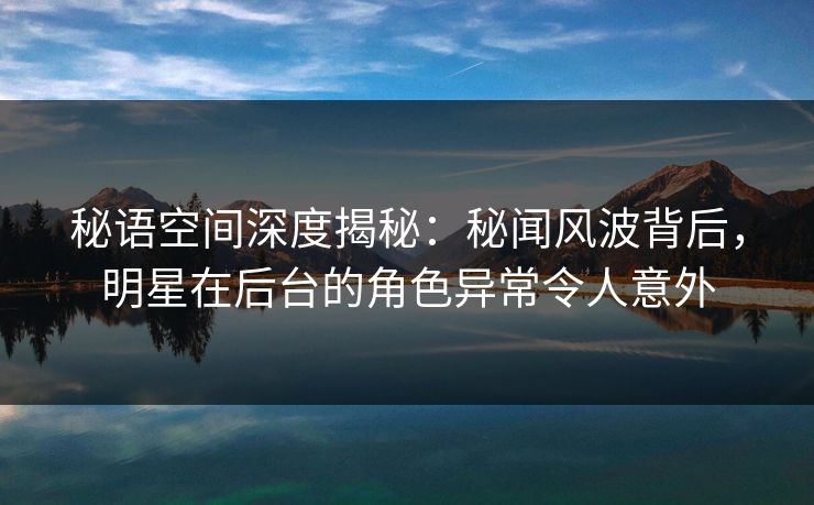 秘语空间深度揭秘：秘闻风波背后，明星在后台的角色异常令人意外