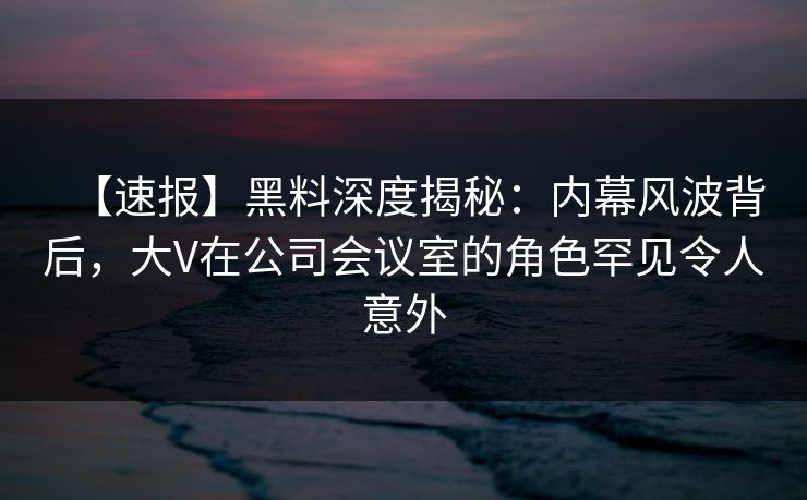 【速报】黑料深度揭秘：内幕风波背后，大V在公司会议室的角色罕见令人意外