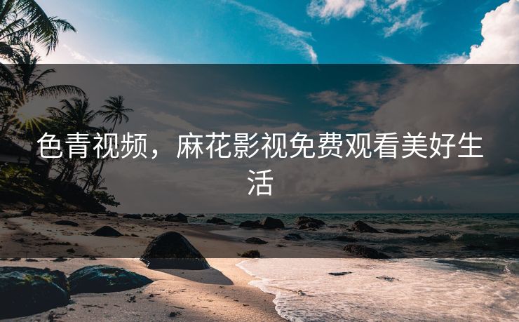 色青视频，麻花影视免费观看美好生活