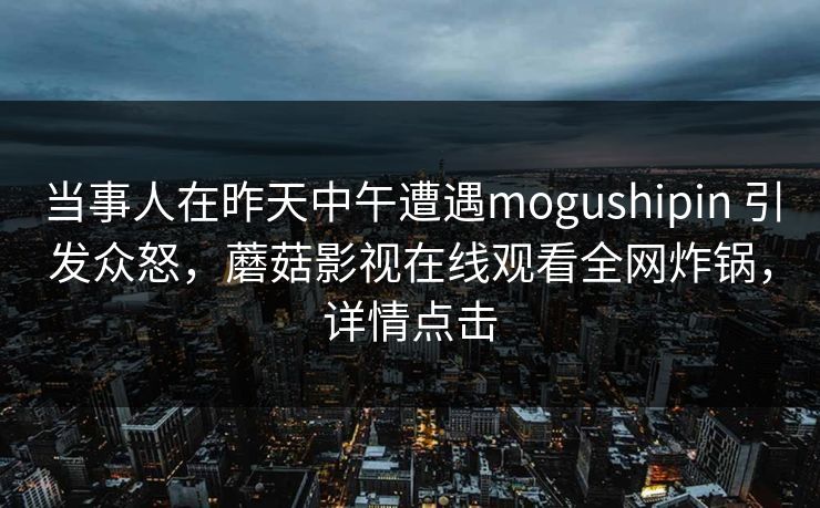 当事人在昨天中午遭遇mogushipin 引发众怒，蘑菇影视在线观看全网炸锅，详情点击