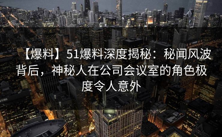 【爆料】51爆料深度揭秘：秘闻风波背后，神秘人在公司会议室的角色极度令人意外
