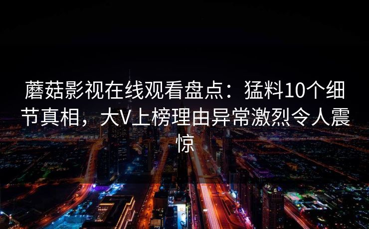 蘑菇影视在线观看盘点：猛料10个细节真相，大V上榜理由异常激烈令人震惊