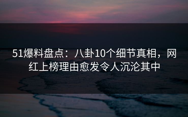 51爆料盘点：八卦10个细节真相，网红上榜理由愈发令人沉沦其中