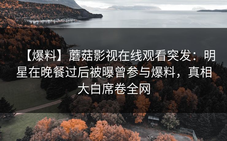 【爆料】蘑菇影视在线观看突发：明星在晚餐过后被曝曾参与爆料，真相大白席卷全网