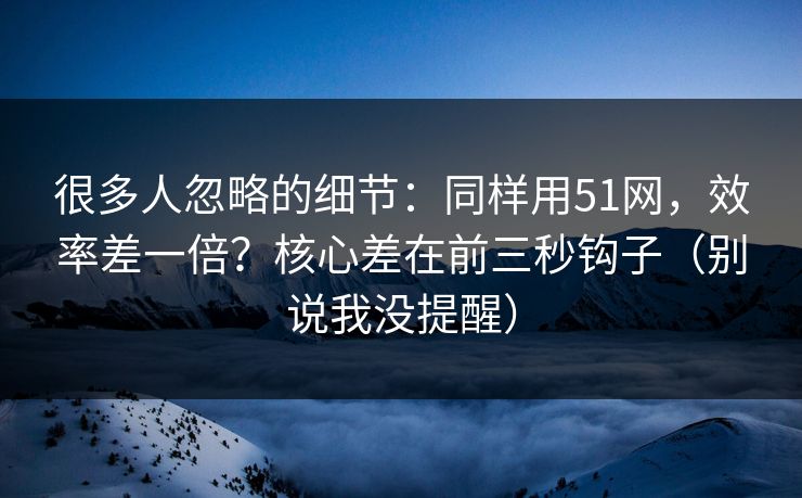 很多人忽略的细节：同样用51网，效率差一倍？核心差在前三秒钩子（别说我没提醒）