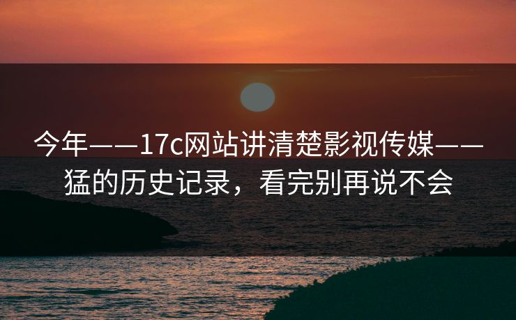 今年——17c网站讲清楚影视传媒——猛的历史记录,看完别再说不会 今年——17c网站讲清楚影视传媒——猛的历史记录,看完别再说不会
