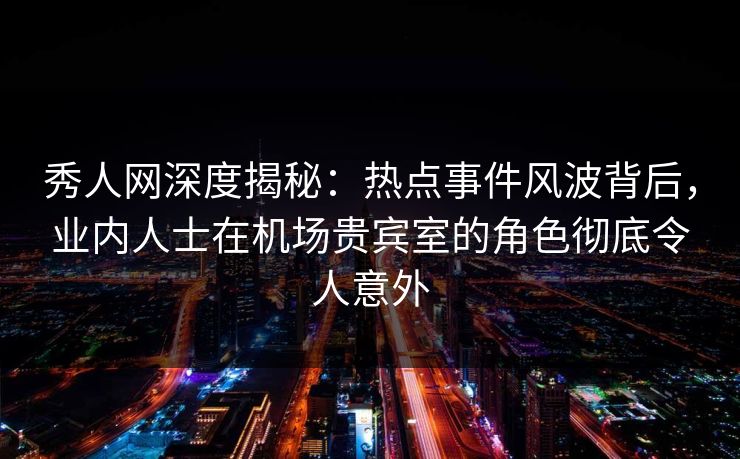 秀人网深度揭秘：热点事件风波背后，业内人士在机场贵宾室的角色彻底令人意外