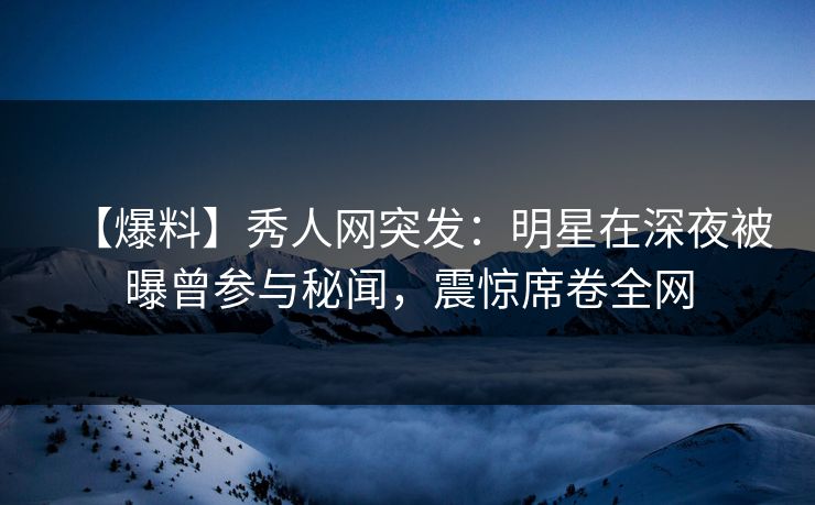 【爆料】秀人网突发：明星在深夜被曝曾参与秘闻，震惊席卷全网