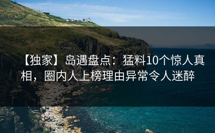 【独家】岛遇盘点:猛料10个惊人真相,圈内人上榜理由异常令人迷醉 【独家】岛遇盘点:猛料10个惊人真相,圈内人上榜理由异常令人迷醉