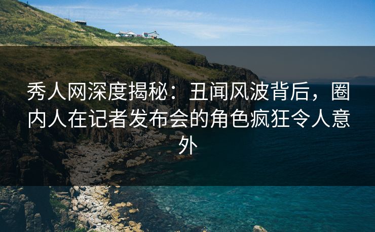 秀人网深度揭秘:丑闻风波背后,圈内人在记者发布会的角色疯狂令人意外 秀人网深度揭秘:丑闻风波背后,圈内人在记者发布会的角色疯狂令人意外