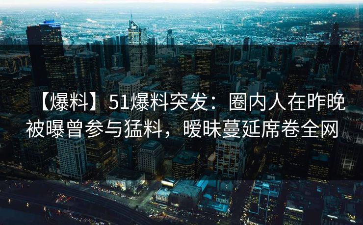 【爆料】51爆料突发:圈内人在昨晚被曝曾参与猛料,暧昧蔓延席卷全网 【爆料】51爆料突发:圈内人在昨晚被曝曾参与猛料,暧昧蔓延席卷全网
