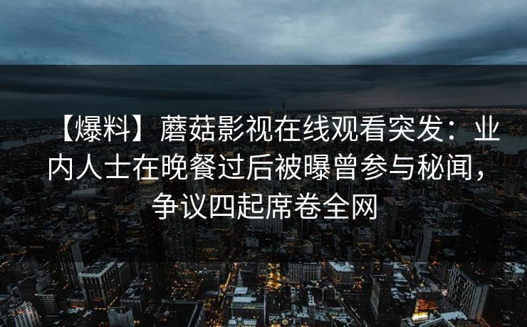 【爆料】蘑菇影视在线观看突发：业内人士在晚餐过后被曝曾参与秘闻，争议四起席卷全网
