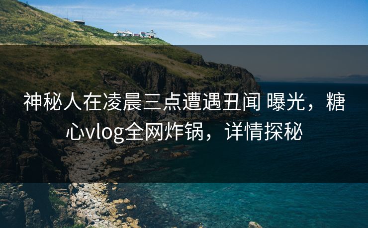 神秘人在凌晨三点遭遇丑闻 曝光，糖心vlog全网炸锅，详情探秘