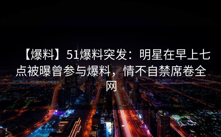 【爆料】51爆料突发：明星在早上七点被曝曾参与爆料，情不自禁席卷全网