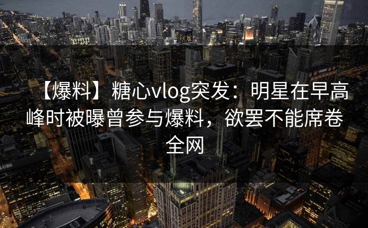 【爆料】糖心vlog突发：明星在早高峰时被曝曾参与爆料，欲罢不能席卷全网