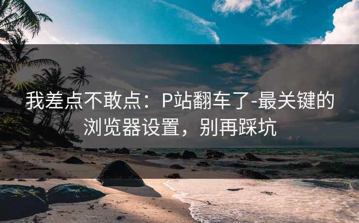 我差点不敢点:P站翻车了-最关键的浏览器设置,别再踩坑 我差点不敢点:P站翻车了-最关键的浏览器设置,别再踩坑